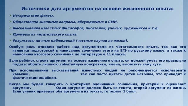 Источники для аргументов на основе жизненного опыта: Исторические факты. Общественно значимые вопросы, обсуждаемые в СМИ. Высказывания известных философов, писателей, учёных, художников и т.д. Примеры из читательского опыта. Результаты личных наблюдений (частные случаи из жизни). Особую роль отводим работе над аргументами из читательского опыта, так как это является подготовкой к написанию сочинения этого на ЕГЭ по русскому языку, а также к написанию итогового сочинения по литературе в 11 классе. Если ребёнок строит аргумент на основе жизненного опыта, он должен уметь его правильно подать: убрать лишнюю событийную конкретику, имена, высветить саму суть. При использовании высказываний известных людей не рекомендуется использовать кавычки, так как часто цитаты детей неточны, что приводит к фактическим ошибкам. Когда мы будем говорить о критериях оценивания сочинения, критерий 2 оценивает аргумент. Один аргумент должен быть из текста, второй аргумент из жизни. Если ученик приведет оба аргумента из текста, то теряет 1 балл. 