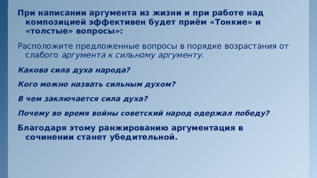 При написании аргумента из жизни и при работе над композицией эффективен будет приём  «Тонкие» и «толстые» вопросы»: Расположите предложенные вопросы в порядке возрастания от слабого аргумента к сильному аргументу. Какова сила духа народа? Кого можно назвать сильным духом? В чем заключается сила духа? Почему во время войны советский народ одержал победу? Благодаря этому ранжированию аргументация в сочинении станет убедительной. 