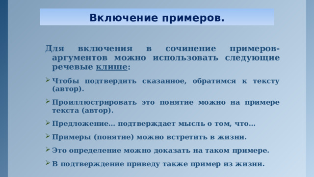 Включение примеров. Для включения в сочинение примеров- аргументов можно использовать следующие речевые клише : Чтобы подтвердить сказанное, обратимся к тексту (автор). Проиллюстрировать это понятие можно на примере текста (автор). Предложение… подтверждает мысль о том, что… Примеры (понятие) можно встретить в жизни. Это определение можно доказать на таком примере. В подтверждение приведу также пример из жизни. 