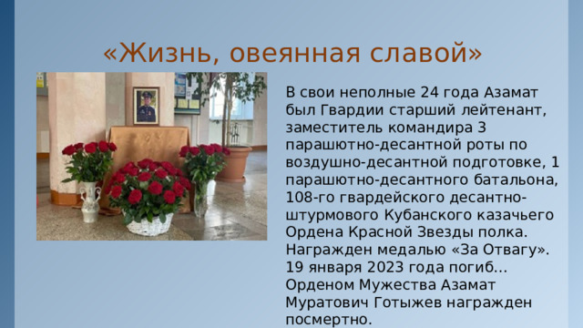  «Жизнь, овеянная славой» В свои неполные 24 года Азамат был Гвардии старший лейтенант, заместитель командира 3 парашютно-десантной роты по воздушно-десантной подготовке, 1 парашютно-десантного батальона, 108-го гвардейского десантно-штурмового Кубанского казачьего Ордена Красной Звезды полка. Награжден медалью «За Отвагу». 19 января 2023 года погиб… Орденом Мужества Азамат Муратович Готыжев награжден посмертно. 