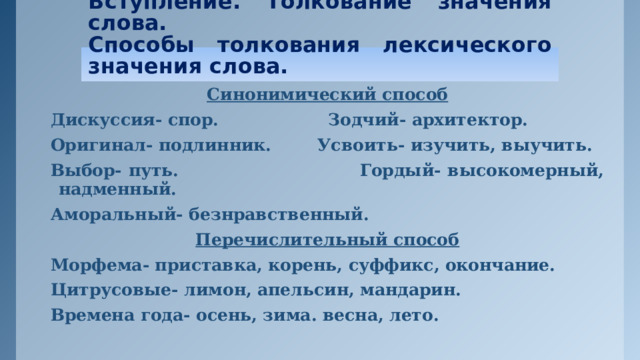 Вступление. Толкование значения слова.  Способы толкования лексического значения слова. Синонимический способ Дискуссия- спор. Зодчий- архитектор. Оригинал- подлинник. Усвоить- изучить, выучить. Выбор- путь. Гордый- высокомерный, надменный. Аморальный- безнравственный. Перечислительный способ Морфема- приставка, корень, суффикс, окончание. Цитрусовые- лимон, апельсин, мандарин. Времена года- осень, зима. весна, лето.   