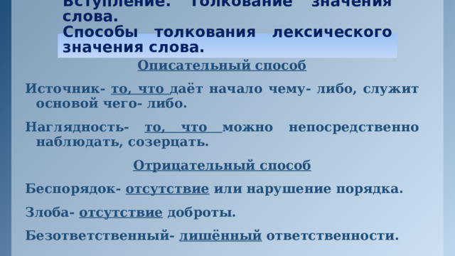 Вступление. Толкование значения слова.  Способы толкования лексического значения слова. Описательный способ Источник- то, что даёт начало чему- либо, служит основой чего- либо. Наглядность- то, что можно непосредственно наблюдать, созерцать. Отрицательный способ Беспорядок- отсутствие или нарушение порядка. Злоба- отсутствие доброты. Безответственный- лишённый ответственности.   