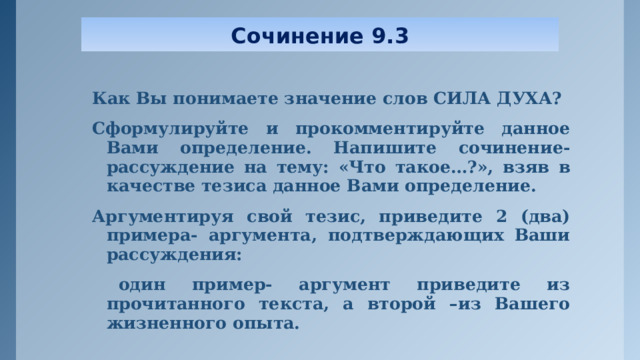 Сочинение 9.3 Как Вы понимаете значение слов СИЛА ДУХА? Сформулируйте и прокомментируйте данное Вами определение. Напишите сочинение- рассуждение на тему: «Что такое…?», взяв в качестве тезиса данное Вами определение. Аргументируя свой тезис, приведите 2 (два) примера- аргумента, подтверждающих Ваши рассуждения:  один пример- аргумент приведите из прочитанного текста, а второй –из Вашего жизненного опыта.  