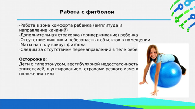 Работа с фитболом -Работа в зоне комфорта ребенка (амплитуда и направление качаний) -Дополнительная страховка (придерживание) ребенка -Отсутствие лишних и небезопасных объектов в помещении -Маты на полу вокруг фитбола -Следим за отсутствием перенаправлений в теле ребенка  Осторожно: Дети с гипертонусом, вестибулярной недостаточностью, эпилепсией, шунтированием, страхами резкого изменения положения тела  