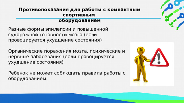 Противопоказания для работы с компактным спортивным оборудованием  Разные формы эпилепсии и повышенной судорожной готовности мозга (если провоцируется ухудшение состояния) Органические поражения мозга, психические и нервные заболевания (если провоцируется ухудшение состояния) Ребенок не может соблюдать правила работы с оборудованием. 