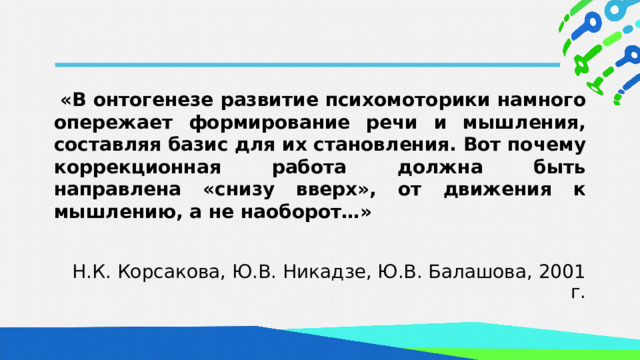  «В онтогенезе развитие психомоторики намного опережает формирование речи и мышления, составляя базис для их становления. Вот почему коррекционная работа должна быть направлена «снизу вверх», от движения к мышлению, а не наоборот…» Н.К. Корсакова, Ю.В. Никадзе, Ю.В. Балашова, 2001 г.  