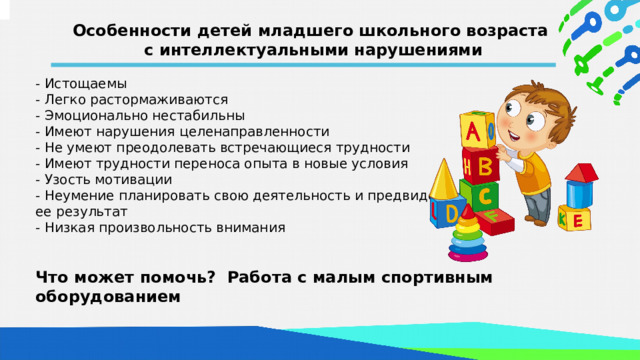 Особенности детей младшего школьного возраста с интеллектуальными нарушениями - Истощаемы - Легко растормаживаются - Эмоционально нестабильны - Имеют нарушения целенаправленности - Не умеют преодолевать встречающиеся трудности - Имеют трудности переноса опыта в новые условия - Узость мотивации - Неумение планировать свою деятельность и предвидеть ее результат - Низкая произвольность внимания  Что может помочь? Работа с малым спортивным оборудованием  