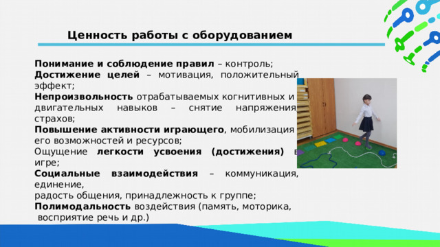 Ценность работы с оборудованием Понимание и соблюдение правил – контроль; Достижение целей – мотивация, положительный эффект; Непроизвольность отрабатываемых когнитивных и двигательных навыков – снятие напряжения, страхов; Повышение активности играющего , мобилизация его возможностей и ресурсов; Ощущение легкости усвоения (достижения) в игре; Социальные взаимодействия – коммуникация, единение, радость общения, принадлежность к группе; Полимодальность воздействия (память, моторика,  восприятие речь и др.)  