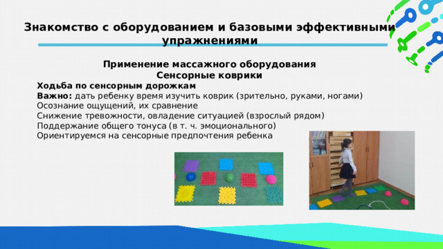 Знакомство с оборудованием и базовыми эффективными упражнениями  Применение массажного оборудования Сенсорные коврики Ходьба по сенсорным дорожкам Важно: дать ребенку время изучить коврик (зрительно, руками, ногами) Осознание ощущений, их сравнение Снижение тревожности, овладение ситуацией (взрослый рядом) Поддержание общего тонуса (в т. ч. эмоционального) Ориентируемся на сенсорные предпочтения ребенка   