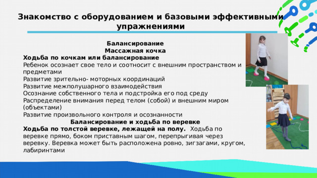 Знакомство с оборудованием и базовыми эффективными упражнениями Балансирование Массажная кочка Ходьба по кочкам или балансирование Ребенок осознает свое тело и соотносит с внешним пространством и предметами Развитие зрительно- моторных координаций Развитие межполушарного взаимодействия Осознание собственного тела и подстройка его под среду Распределение внимания перед телом (собой) и внешним миром (объектами) Развитие произвольного контроля и осознанности Балансирование и ходьба по веревке Ходьба по толстой веревке, лежащей на полу. Ходьба по веревке прямо, боком приставным шагом, перепрыгивая через веревку. Веревка может быть расположена ровно, зигзагами, кругом, лабиринтами  