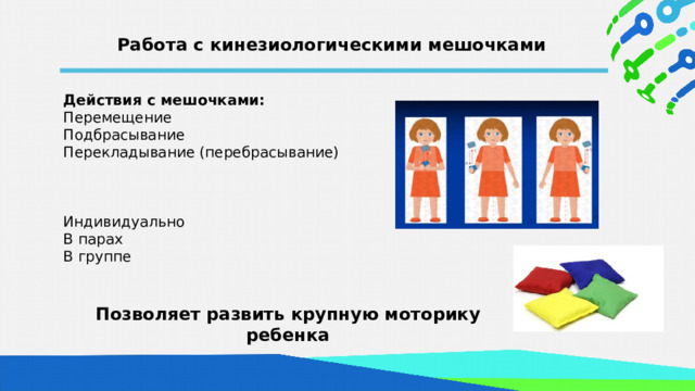 Работа с кинезиологическими мешочками Действия с мешочками: Перемещение Подбрасывание Перекладывание (перебрасывание) Индивидуально В парах  В группе  Позволяет развить крупную моторику ребенка  