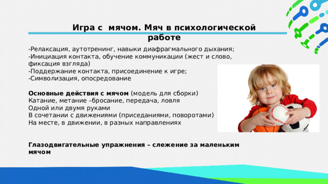 Игра с мячом. Мяч в психологической работе -Релаксация, аутотренинг, навыки диафрагмального дыхания; -Инициация контакта, обучение коммуникации (жест и слово, фиксация взгляда) -Поддержание контакта, присоединение к игре; -Символизация, опосредование  Основные действия с мячом (модель для сборки) Катание, метание –бросание, передача, ловля Одной или двумя руками В сочетании с движениями (приседаниями, поворотами) На месте, в движении, в разных направлениях  Глазодвигательные упражнения – слежение за маленьким мячом  