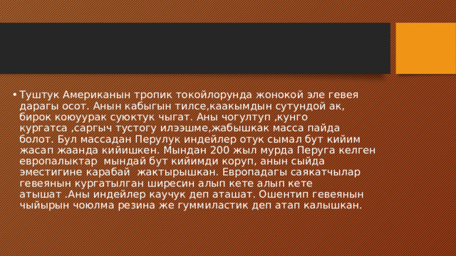 Туштук Американын тропик токойлорунда жонокой эле гевея дарагы осот. Анын кабыгын тилсе,каакымдын сутундой ак, бирок коюуурак суюктук чыгат. Аны чогултуп ,кунго кургатса ,саргыч тустогу илээшме,жабышкак масса пайда болот. Бул массадан Перулук индейлер отук сымал бут кийим жасап жаанда кийишкен. Мындан 200 жыл мурда Перуга келген европалыктар мындай бут кийимди коруп, анын сыйда эместигине карабай жактырышкан. Европадагы саякатчылар гевеянын кургатылган ширесин алып кете алып кете атышат .Аны индейлер каучук деп аташат. Ошентип гевеянын чыйырын чоюлма резина же гуммиластик деп атап калышкан. 