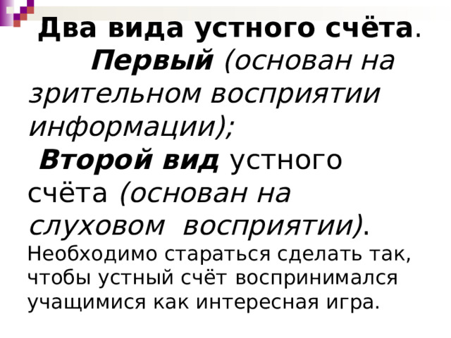  Два вида устного счёта .   Первый (основан на зрительном восприятии информации);  Второй вид устного счёта (основан на слуховом восприятии) .  Необходимо стараться сделать так, чтобы устный счёт  воспринимался учащимися как интересная игра.   