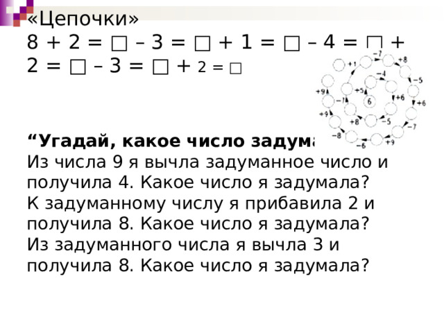     «Цепочки»  8 + 2 = □ – 3 = □ + 1 = □ – 4 = □ + 2 = □ – 3 = □ + 2 = □     “Угадай, какое число задумано”.  Из числа 9 я вычла задуманное число и получила 4. Какое число я задумала?  К задуманному числу я прибавила 2 и получила 8. Какое число я задумала?  Из задуманного числа я вычла 3 и получила 8. Какое число я задумала?   