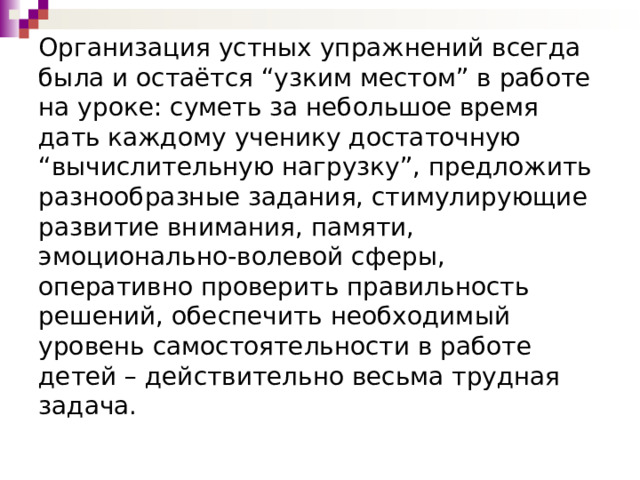 Организация устных упражнений всегда была и остаётся “узким местом” в работе на уроке: суметь за небольшое время дать каждому ученику достаточную “вычислительную нагрузку”, предложить разнообразные задания, стимулирующие развитие внимания, памяти, эмоционально-волевой сферы, оперативно проверить правильность решений, обеспечить необходимый уровень самостоятельности в работе детей – действительно весьма трудная задача.   