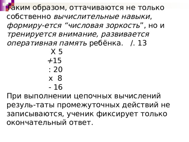 Таким образом, оттачиваются не только собственно вычислительные навыки , формиру-ется “числовая зоркость ”, но и тренируется внимание, развивается оперативная память ребёнка. /. 13  Х 5    + 15  : 20  х 8  - 16  При выполнении цепочных вычислений резуль-таты промежуточных действий не записываются, ученик фиксирует только окончательный ответ.    