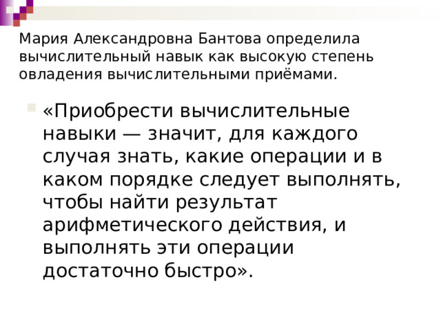 Мария Александровна Бантова определила вычислительный навык как высокую степень овладения вычислительными приёмами. «Приобрести вычислительные навыки — значит, для каждого случая знать, какие операции и в каком порядке следует выполнять, чтобы найти результат арифметического действия, и выполнять эти операции достаточно быстро». 