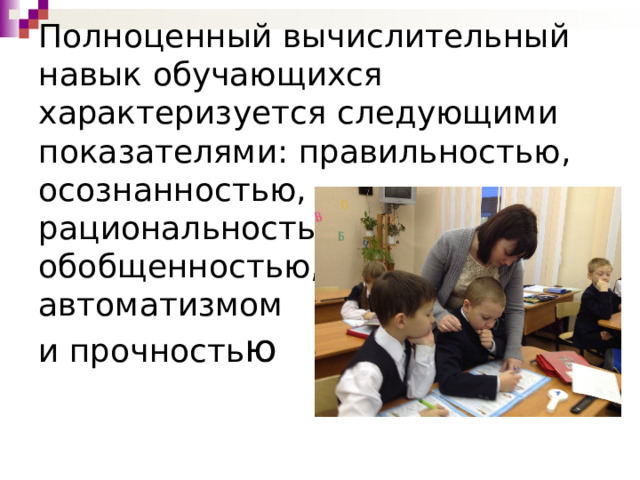 Полноценный вычислительный навык обучающихся характеризуется следующими показателями: правильностью,  осознанностью,  рациональностью,  обобщенностью,  автоматизмом  и прочность ю 