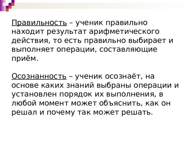Правильность  – ученик правильно находит результат арифметического действия, то есть правильно выбирает и выполняет операции, составляющие приём.     Осознанность  – ученик осознаёт, на основе каких знаний выбраны операции и установлен порядок их выполнения, в любой момент может объяснить, как он решал и почему так может решать.    