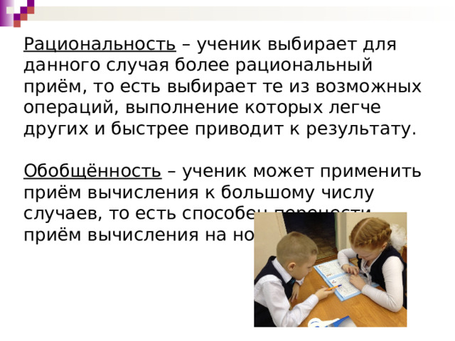  Рациональность  – ученик выбирает для данного случая более рациональный приём, то есть выбирает те из возможных операций, выполнение которых легче других и быстрее приводит к результату.     Обобщённость  – ученик может применить приём вычисления к большому числу случаев, то есть способен перенести приём вычисления на новые ситуации.       