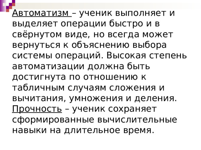 Автоматизм  – ученик выполняет и выделяет операции быстро и в свёрнутом виде, но всегда может вернуться к объяснению выбора системы операций. Высокая степень автоматизации должна быть достигнута по отношению к табличным случаям сложения и вычитания, умножения и деления.  Прочность  – ученик сохраняет сформированные вычислительные навыки на длительное время. 