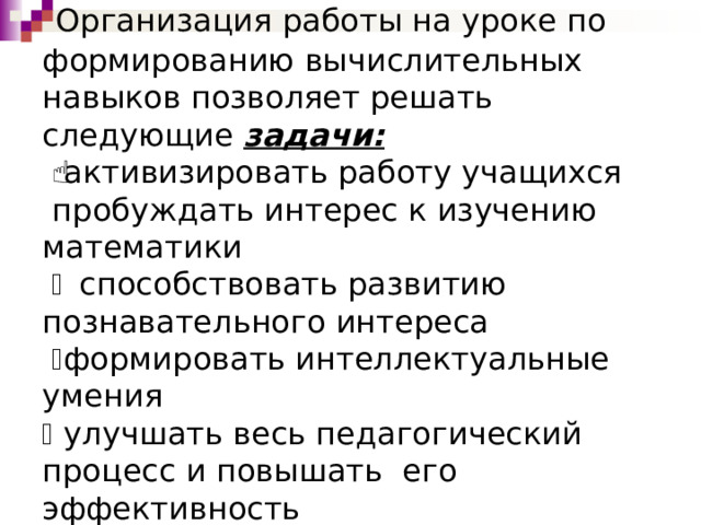  Организация работы на уроке по формированию вычислительных навыков позволяет решать следующие задачи:    активизировать работу учащихся  пробуждать интерес к изучению математики    способствовать развитию познавательного интереса    формировать интеллектуальные умения   улучшать весь педагогический процесс и повышать его эффективность 