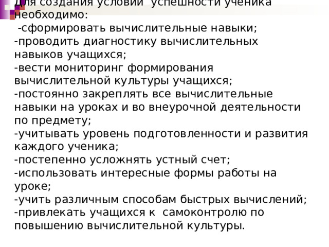 Для создания условий успешности ученика необходимо:  -сформировать вычислительные навыки;  -проводить диагностику вычислительных навыков учащихся;  -вести мониторинг формирования вычислительной культуры учащихся;  -постоянно закреплять все вычислительные навыки на уроках и во внеурочной деятельности по предмету;  -учитывать уровень подготовленности и развития каждого ученика;  -постепенно усложнять устный счет;  -использовать интересные формы работы на уроке;  -учить различным способам быстрых вычислений;  -привлекать учащихся к самоконтролю по повышению вычислительной культуры.   