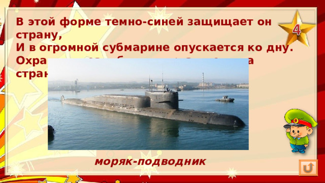 В этой форме темно-синей защищает он страну,  И в огромной субмарине опускается ко дну.  Охраняя океан, был в портах десятка стран.  моряк-подводник 
