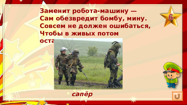 Заменит робота-машину —  Сам обезвредит бомбу, мину.  Совсем не должен ошибаться,  Чтобы в живых потом остаться. сапёр 