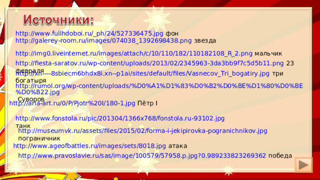 http://www.fullhdoboi.ru/_ph/24/527336475.jpg фон http://galerey-room.ru/images/074038_1392698438.png звезда http://img0.liveinternet.ru/images/attach/c/10/110/182/110182108_R_2.png мальчик http://fiesta-saratov.ru/wp-content/uploads/2013/02/2345963-3da3bb9f7c5d5b11.png 23 февраля http://xn----8sbiecm6bhdx8i.xn--p1ai/sites/default/files/Vasnecov_Tri_bogatiry.jpg три богатыря http://rumol.org/wp-content/uploads/%D0%A1%D1%83%D0%B2%D0%BE%D1%80%D0%BE%D0%B22.jpg Суворов http://aria-art.ru/0/P/Pjotr%20I/180-1.jpg Пётр I http://www.fonstola.ru/pic/201304/1366x768/fonstola.ru-93102.jpg танк http://museumvk.ru/assets/files/2015/02/forma-i-jekipirovka-pogranichnikov.jpg пограничник http://www.ageofbattles.ru/images/sets/8018.jpg атака http://www.pravoslavie.ru/sas/image/100579/57958.p.jpg?0.989233823269362 победа 