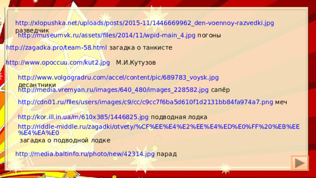 http://xlopushka.net/uploads/posts/2015-11/1446669962_den-voennoy-razvedki.jpg разведчик http://museumvk.ru/assets/files/2014/11/wpid-main_4.jpg погоны http://zagadka.pro/team-58.html загадка о танкисте http://www.opoccuu.com/kut2.jpg М.И.Кутузов http://www.volgogradru.com/accel/content/pic/689783_voysk.jpg десантники http://media.vremyan.ru/images/640_480/images_228582.jpg сапёр http://cdn01.ru/files/users/images/c9/cc/c9cc7f6ba5d610f1d2131bb84fa974a7.png меч http://kor.ill.in.ua/m/610x385/1446825.jpg подводная лодка http://riddle-middle.ru/zagadki/otvety/%CF%EE%E4%E2%EE%E4%ED%E0%FF%20%EB%EE%E4%EA%E0 загадка о подводной лодке http://media.baltinfo.ru/photo/new/42314.jpg парад 