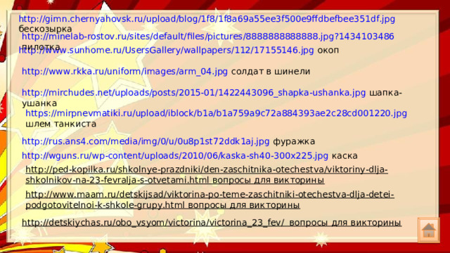 http://gimn.chernyahovsk.ru/upload/blog/1f8/1f8a69a55ee3f500e9ffdbefbee351df.jpg бескозырка http://minelab-rostov.ru/sites/default/files/pictures/8888888888888.jpg?1434103486 пилотка http://www.sunhome.ru/UsersGallery/wallpapers/112/17155146.jpg окоп http://www.rkka.ru/uniform/images/arm_04.jpg солдат в шинели http://mirchudes.net/uploads/posts/2015-01/1422443096_shapka-ushanka.jpg шапка-ушанка https://mirpnevmatiki.ru/upload/iblock/b1a/b1a759a9c72a884393ae2c28cd001220.jpg шлем танкиста http://rus.ans4.com/media/img/0/u/0u8p1st72ddk1aj.jpg фуражка http://wguns.ru/wp-content/uploads/2010/06/kaska-sh40-300x225.jpg каска http://ped-kopilka.ru/shkolnye-prazdniki/den-zaschitnika-otechestva/viktoriny-dlja-shkolnikov-na-23-fevralja-s-otvetami.html вопросы для викторины http://www.maam.ru/detskijsad/viktorina-po-teme-zaschitniki-otechestva-dlja-detei-podgotovitelnoi-k-shkole-grupy.html вопросы для викторины http://detskiychas.ru/obo_vsyom/victorina/victorina_23_fev/ вопросы для викторины 