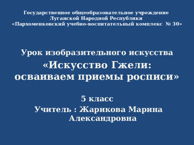 Государственное общеобразовательное учреждение  Луганской Народной Республики  «Пархоменковский учебно-воспитательный комплекс № 30» Урок изобразительного искусства «Искусство Гжели: осваиваем приемы росписи»  5 класс Учитель : Жарикова Марина Александровна 