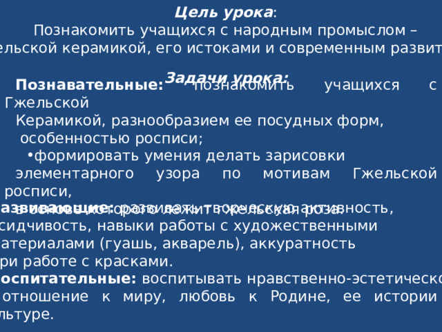Цель урока : Познакомить учащихся с народным промыслом – Гжельской керамикой, его истоками и современным развитием . Задачи урока: Познавательные: познакомить учащихся с Гжельской Керамикой, разнообразием ее посудных форм,  особенностью росписи; формировать умения делать зарисовки элементарного узора по мотивам Гжельской росписи, в основе которого лежит гжельская роза. Развивающие: развивать творческую активность, усидчивость, навыки работы с художественными материалами (гуашь, акварель), аккуратность при работе с красками. Воспитательные: воспитывать нравственно-эстетическое  отношение к миру, любовь к Родине, ее истории и культуре. 