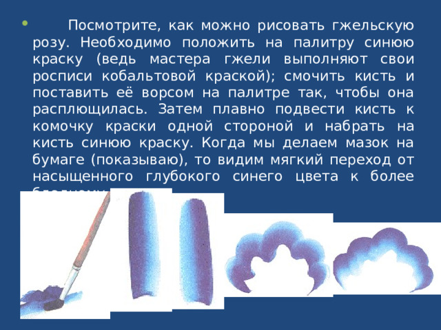  Посмотрите, как можно рисовать гжельскую розу. Необходимо положить на палитру синюю краску (ведь мастера гжели выполняют свои росписи кобальтовой краской); смочить кисть и поставить её ворсом на палитре так, чтобы она расплющилась. Затем плавно подвести кисть к комочку краски одной стороной и набрать на кисть синюю краску. Когда мы делаем мазок на бумаге (показываю), то видим мягкий переход от насыщенного глубокого синего цвета к более бледному. 