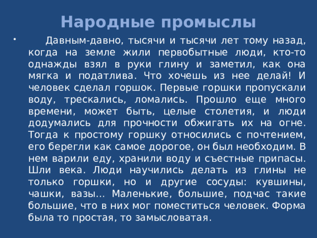 Народные промыслы  Давным-давно, тысячи и тысячи лет тому назад, когда на земле жили первобытные люди, кто-то однажды взял в руки глину и заметил, как она мягка и податлива. Что хочешь из нее делай! И человек сделал горшок. Первые горшки пропускали воду, трескались, ломались. Прошло еще много времени, может быть, целые столетия, и люди додумались для прочности обжигать их на огне. Тогда к простому горшку относились с почтением, его берегли как самое дорогое, он был необходим. В нем варили еду, хранили воду и съестные припасы. Шли века. Люди научились делать из глины не только горшки, но и другие сосуды: кувшины, чашки, вазы… Маленькие, большие, подчас такие большие, что в них мог поместиться человек. Форма была то простая, то замысловатая. 
