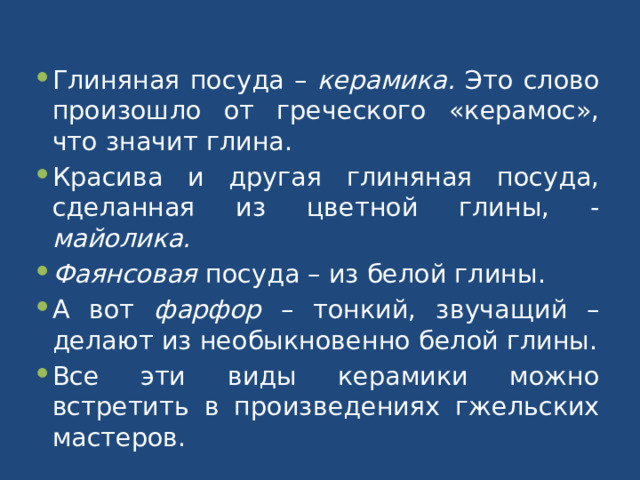 Глиняная посуда – керамика. Это слово произошло от греческого «керамос», что значит глина. Красива и другая глиняная посуда, сделанная из цветной глины, - майолика. Фаянсовая посуда – из белой глины. А вот фарфор – тонкий, звучащий – делают из необыкновенно белой глины. Все эти виды керамики можно встретить в произведениях гжельских мастеров. 