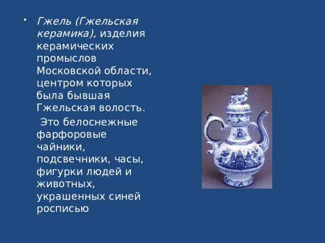 Гжель (Гжельская керамика), изделия керамических промыслов Московской области, центром которых была бывшая Гжельская волость.  Это белоснежные фарфоровые чайники, подсвечники, часы, фигурки людей и животных, украшенных синей росписью 
