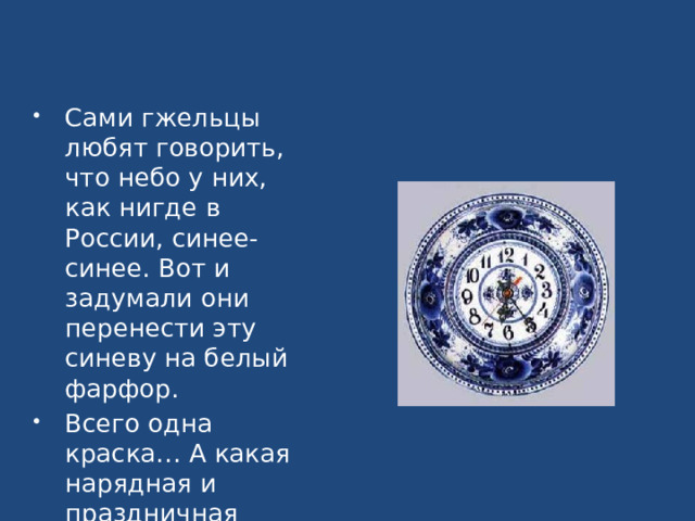 Сами гжельцы любят говорить, что небо у них, как нигде в России, синее-синее. Вот и задумали они перенести эту синеву на белый фарфор. Всего одна краска… А какая нарядная и праздничная получилась роспись! 