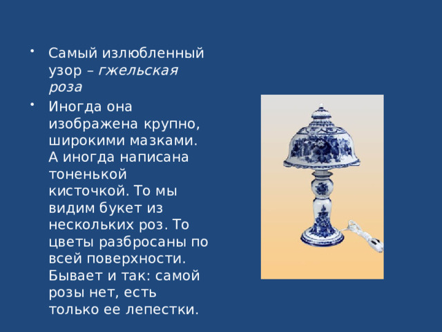 Самый излюбленный узор – гжельская роза Иногда она изображена крупно, широкими мазками. А иногда написана тоненькой кисточкой. То мы видим букет из нескольких роз. То цветы разбросаны по всей поверхности. Бывает и так: самой розы нет, есть только ее лепестки.  