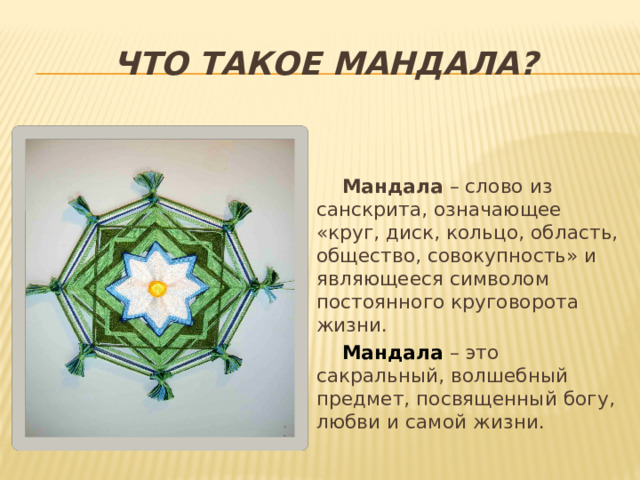 Что такое мандала? Мандала  – слово из санскрита, означающее «круг, диск, кольцо, область, общество, совокупность» и являющееся символом постоянного круговорота жизни. Мандала – это сакральный, волшебный предмет, посвященный богу, любви и самой жизни. 