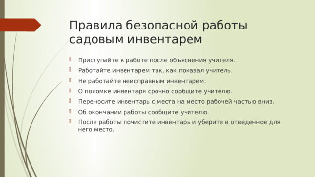 Правила безопасной работы садовым инвентарем Приступайте к работе после объяснения учителя. Работайте инвентарем так, как показал учитель. Не работайте неисправным инвентарем. О поломке инвентаря срочно сообщите учителю. Переносите инвентарь с места на место рабочей частью вниз. Об окончании работы сообщите учителю. После работы почистите инвентарь и уберите в отведенное для него место. 
