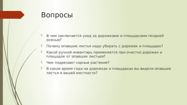 Вопросы В чем заключается уход за дорожками и площадками поздней осенью? Почему опавшие листья надо убирать с дорожек и площадок? Какой ручной инвентарь применяется при очистке дорожек и площадок от опавших листьев? Чем подрезают сорные растения? В какое время года на дорожках и площадках вы видели опавшие листья в вашей местности? 