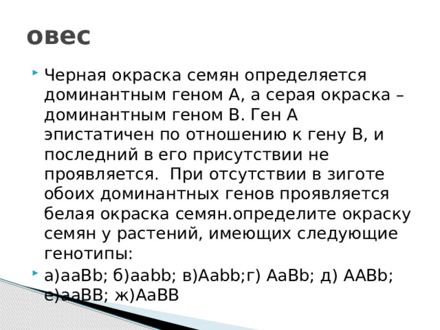 овес Черная окраска семян определяется доминантным геном А, а серая окраска –доминантным геном В. Ген А эпистатичен по отношению к гену В, и последний в его присутствии не проявляется. При отсутствии в зиготе обоих доминантных генов проявляется белая окраска семян.определите окраску семян у растений, имеющих следующие генотипы: а)ааВb; б)ааbb; в)Ааbb;г) АаВb; д) ААBb; е)ааВВ; ж)АаВВ 