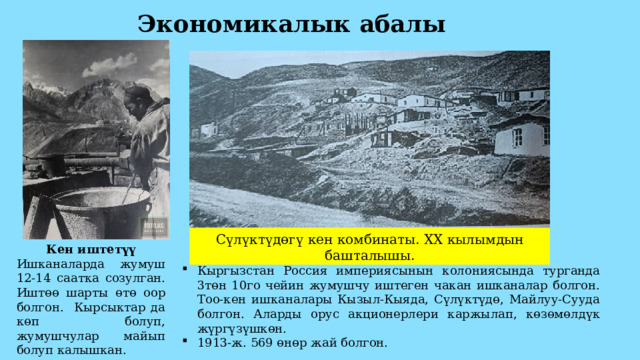 Экономикалык абалы Сүлүктүдөгү кен комбинаты. XX кылымдын башталышы. Кен иштетүү Ишканаларда жумуш 12-14 саатка созулган. Иштөө шарты өтө оор болгон. Кырсыктар да көп болуп, жумушчулар майып болуп калышкан. Кыргызстан Россия империясынын колониясында турганда 3төн 10го чейин жумушчу иштеген чакан ишканалар болгон. Тоо-кен ишканалары Кызыл-Кыяда, Сүлүктүдө, Майлуу-Сууда болгон. Аларды орус акционерлери каржылап, көзөмөлдүк жүргүзүшкөн. 1913-ж. 569 өнөр жай болгон. 