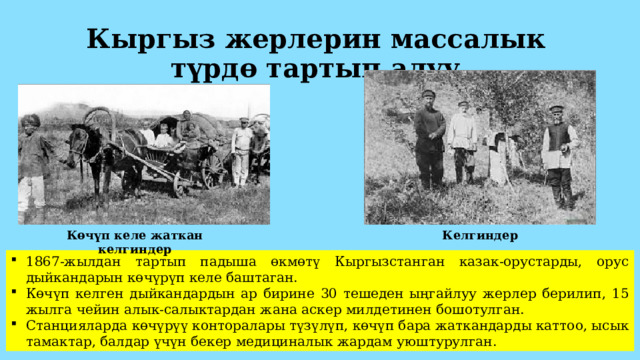 Кыргыз жерлерин массалык түрдө тартып алуу Көчүп келе жаткан келгиндер Келгиндер 1867-жылдан тартып падыша өкмөтү Кыргызстанган казак-орустарды, орус дыйкандарын көчүрүп келе баштаган. Көчүп келген дыйкандардын ар бирине 30 тешеден ыңгайлуу жерлер берилип, 15 жылга чейин алык-салыктардан жана аскер милдетинен бошотулган. Станцияларда көчүрүү конторалары түзүлүп, көчүп бара жаткандарды каттоо, ысык тамактар, балдар үчүн бекер медициналык жардам уюштурулган. 