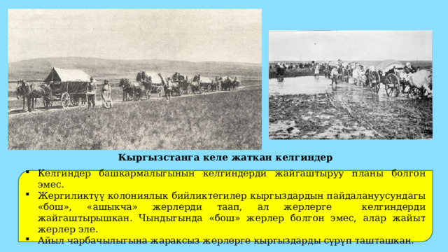 Кыргызстанга келе жаткан келгиндер Келгиндер башкармалыгынын келгиндерди жайгаштыруу планы болгон эмес. Жергиликтүү колониялык бийликтегилер кыргыздардын пайдалануусундагы «бош», «ашыкча» жерлерди таап, ал жерлерге келгиндерди жайгаштырышкан. Чындыгында «бош» жерлер болгон эмес, алар жайыт жерлер эле. Айыл чарбачылыгына жараксыз жерлерге кыргыздарды сүрүп ташташкан. 