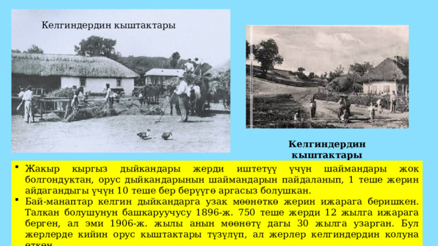 Келгиндердин кыштактары Келгиндердин кыштактары Жакыр кыргыз дыйкандары жерди иштетүү үчүн шаймандары жок болгондуктан, орус дыйкандарынын шаймандарын пайдаланып, 1 теше жерин айдагандыгы үчүн 10 теше бер берүүгө аргасыз болушкан. Бай-манаптар келгин дыйкандарга узак мөөнөткө жерин ижарага беришкен. Талкан болушунун башкаруучусу 1896-ж. 750 теше жерди 12 жылга ижарага берген, ал эми 1906-ж. жылы анын мөөнөтү дагы 30 жылга узарган. Бул жерлерде кийин орус кыштактары түзүлүп, ал жерлер келгиндердин колуна өткөн. 