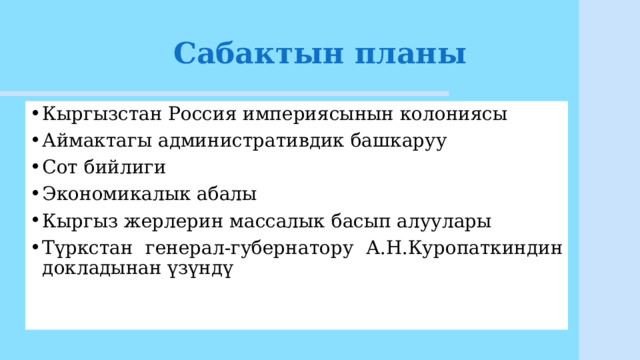 Сабактын планы Кыргызстан Россия империясынын колониясы Аймактагы административдик башкаруу Сот бийлиги Экономикалык абалы Кыргыз жерлерин массалык басып алуулары Түркстан генерал-губернатору А.Н.Куропаткиндин докладынан үзүндү 